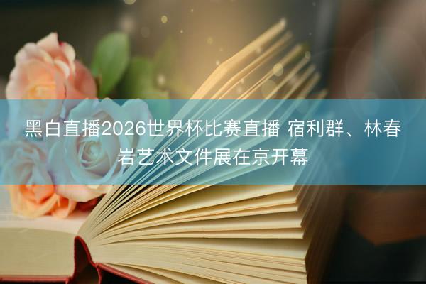 黑白直播2026世界杯比赛直播 宿利群、林春岩艺术文件展在京开幕