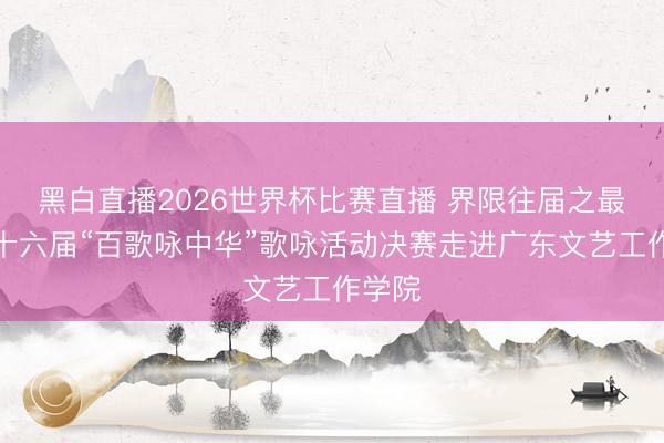 黑白直播2026世界杯比赛直播 界限往届之最！第十六届“百歌咏中华”歌咏活动决赛走进广东文艺工作学院