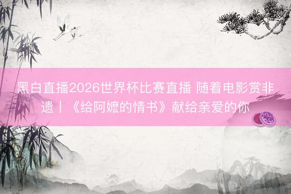 黑白直播2026世界杯比赛直播 随着电影赏非遗丨《给阿嬷的情书》献给亲爱的你