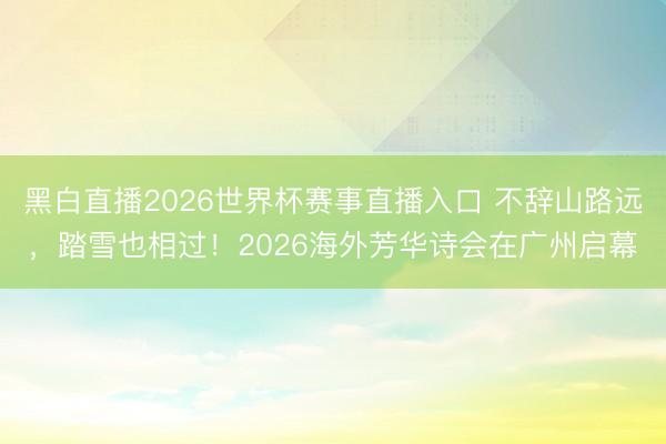 黑白直播2026世界杯赛事直播入口 不辞山路远，踏雪也相过！2026海外芳华诗会在广州启幕