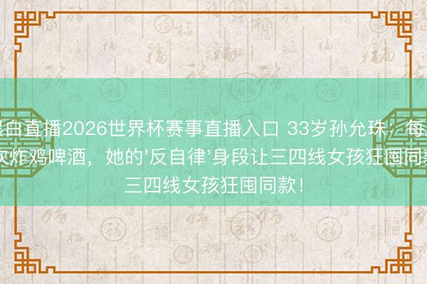 黑白直播2026世界杯赛事直播入口 33岁孙允珠：每周4次炸鸡啤酒，她的'反自律'身段让三四线女孩狂囤同款！
