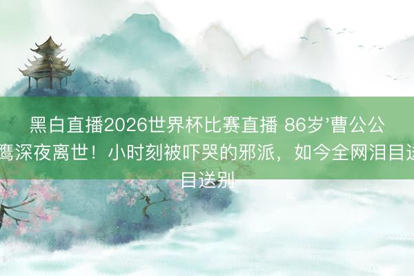黑白直播2026世界杯比赛直播 86岁'曹公公'白鹰深夜离世！小时刻被吓哭的邪派，如今全网泪目送别