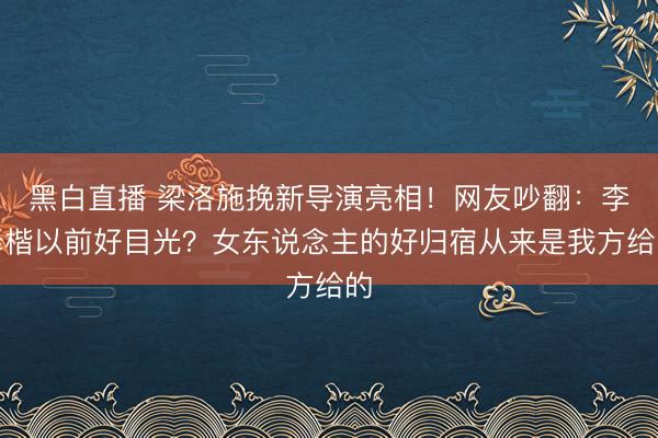 黑白直播 梁洛施挽新导演亮相！网友吵翻：李泽楷以前好目光？女东说念主的好归宿从来是我方给的