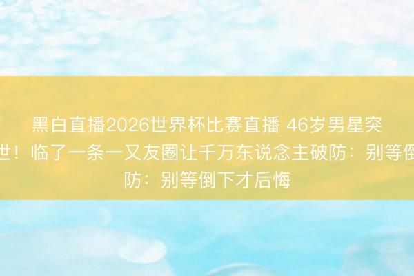 黑白直播2026世界杯比赛直播 46岁男星突发血癌离世！临了一条一又友圈让千万东说念主破防：别等倒下才后悔
