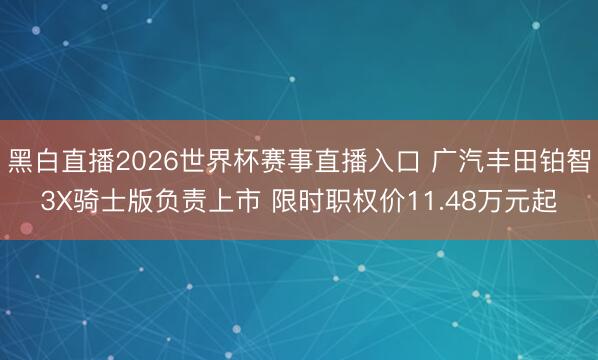 黑白直播2026世界杯赛事直播入口 广汽丰田铂智3X骑士版负责上市 限时职权价11.48万元起