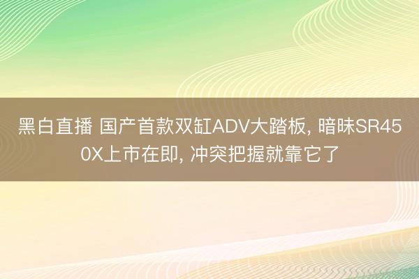 黑白直播 国产首款双缸ADV大踏板， 暗昧SR450X上市在即， 冲突把握就靠它了