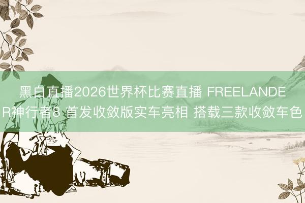 黑白直播2026世界杯比赛直播 FREELANDER神行者8 首发收敛版实车亮相 搭载三款收敛车色