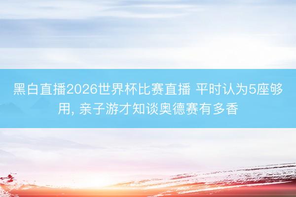 黑白直播2026世界杯比赛直播 平时认为5座够用， 亲子游才知谈奥德赛有多香