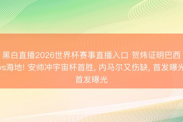 黑白直播2026世界杯赛事直播入口 贺炜证明巴西vs海地! 安帅冲宇宙杯首胜， 内马尔又伤缺， 首发曝光