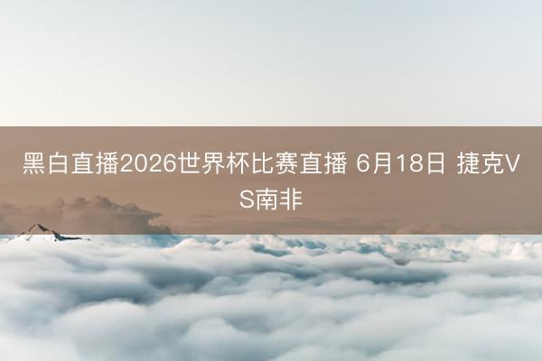 黑白直播2026世界杯比赛直播 6月18日 捷克VS南非