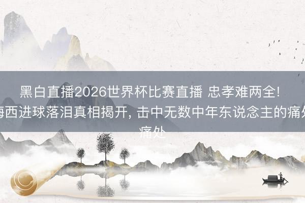 黑白直播2026世界杯比赛直播 忠孝难两全! 梅西进球落泪真相揭开， 击中无数中年东说念主的痛处