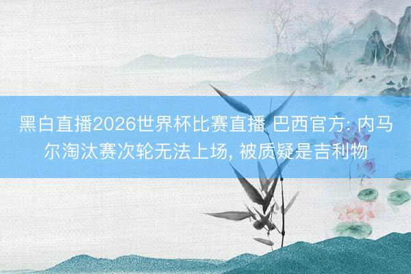 黑白直播2026世界杯比赛直播 巴西官方: 内马尔淘汰赛次轮无法上场, 被质疑是吉利物