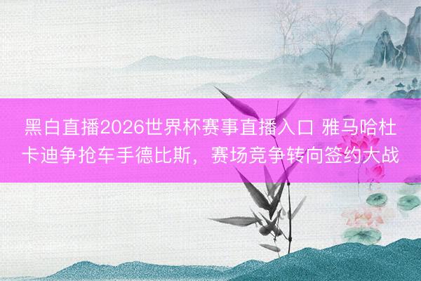黑白直播2026世界杯赛事直播入口 雅马哈杜卡迪争抢车手德比斯，赛场竞争转向签约大战