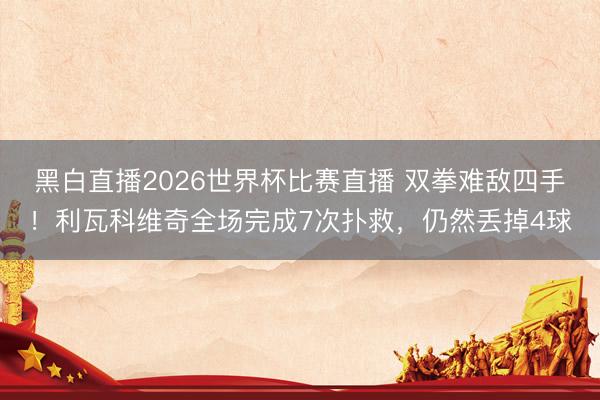 黑白直播2026世界杯比赛直播 双拳难敌四手！利瓦科维奇全场完成7次扑救，仍然丢掉4球