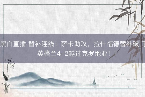 黑白直播 替补连线！萨卡助攻，拉什福德替补破门 英格兰4-2越过克罗地亚！