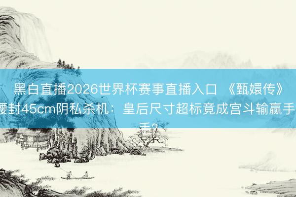 黑白直播2026世界杯赛事直播入口 《甄嬛传》腰封45cm阴私杀机:皇后尺寸超标竟成宫斗输赢手?