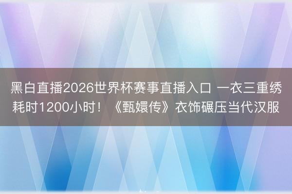 黑白直播2026世界杯赛事直播入口 一衣三重绣耗时1200小时！《甄嬛传》衣饰碾压当代汉服