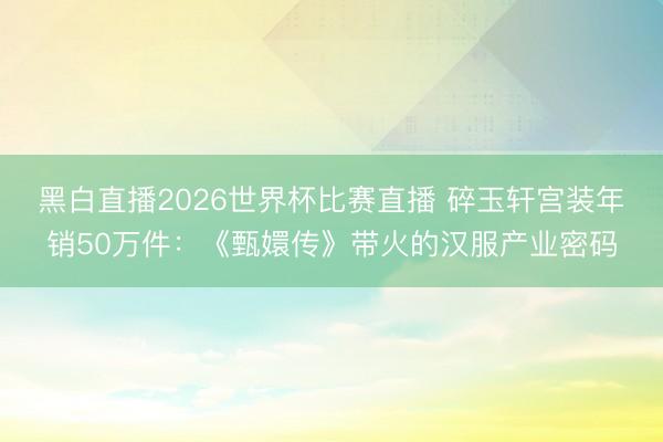 黑白直播2026世界杯比赛直播 碎玉轩宫装年销50万件:《甄嬛传》带火的汉服产业密码